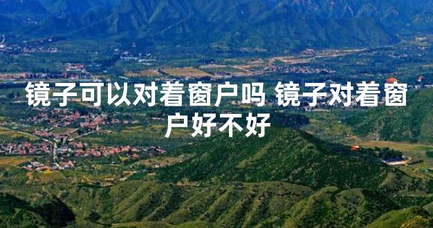 镜子可以对着窗户吗 镜子对着窗户好不好